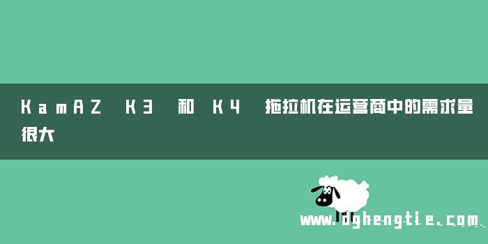KamAZ K3 和 K4 拖拉机在运营商中的需求量很大